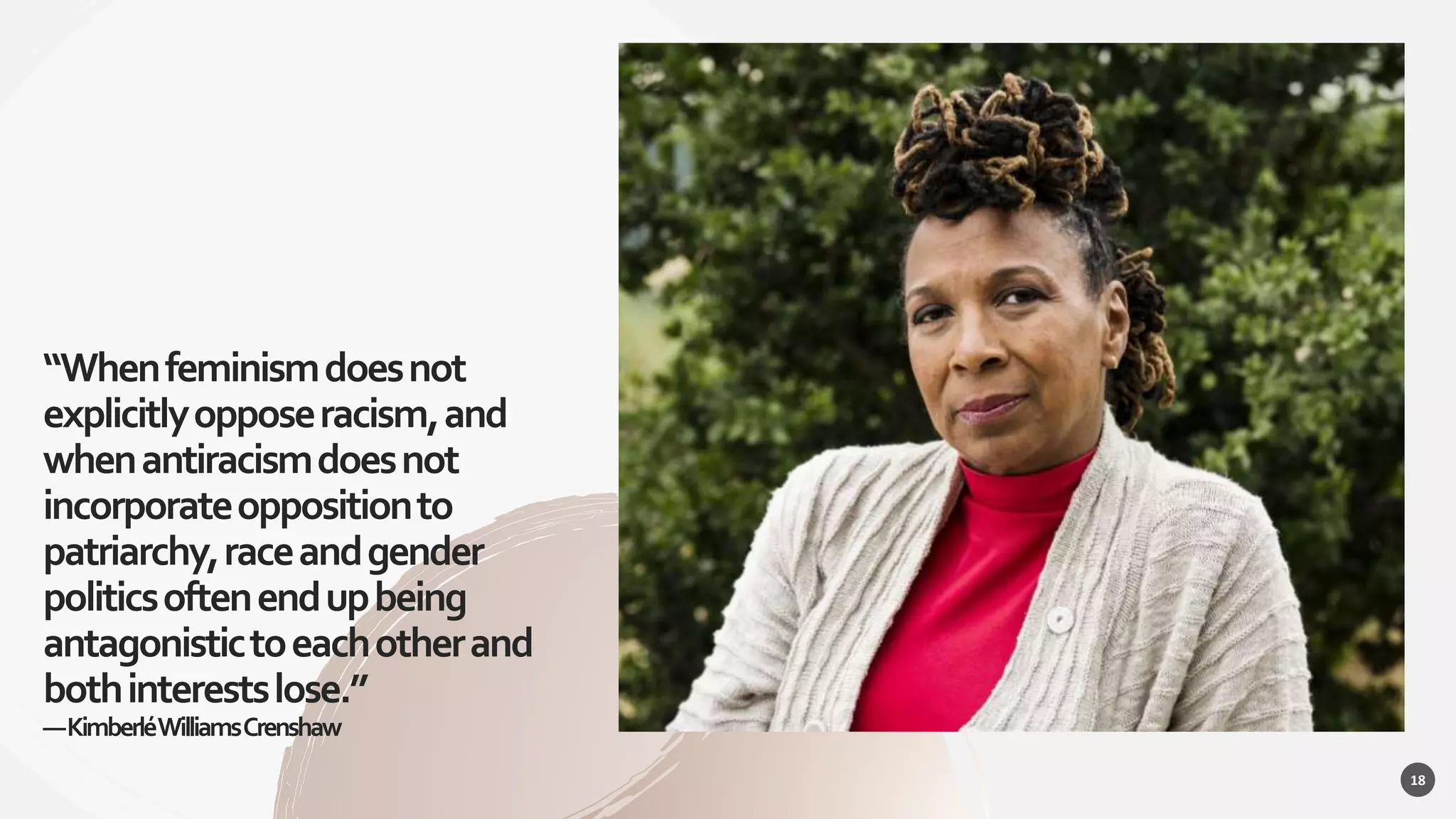 “Whenfeminismdoesnot
explicitlyopposeracism,and
whenantiracismdoesnot
incorporateoppositionto
patriarchy,raceandgender
politicsoftenendupbeing
antagonistictoeachotherand
bothinterestslose.”
—KimberléWilliamsCrenshaw
18
 