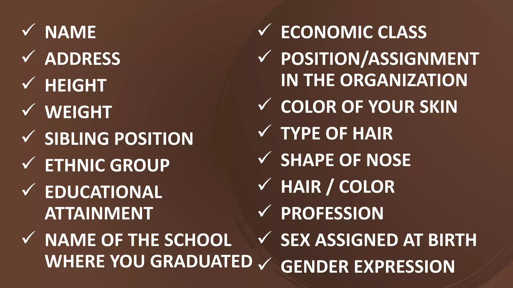  NAME
 ADDRESS
 HEIGHT
 WEIGHT
 SIBLING POSITION
 ETHNIC GROUP
 EDUCATIONAL
ATTAINMENT
 NAME OF THE SCHOOL
WHERE YOU GRADUATED
 ECONOMIC CLASS
 POSITION/ASSIGNMENT
IN THE ORGANIZATION
 COLOR OF YOUR SKIN
 TYPE OF HAIR
 SHAPE OF NOSE
 HAIR / COLOR
 PROFESSION
 SEX ASSIGNED AT BIRTH
 GENDER EXPRESSION
 