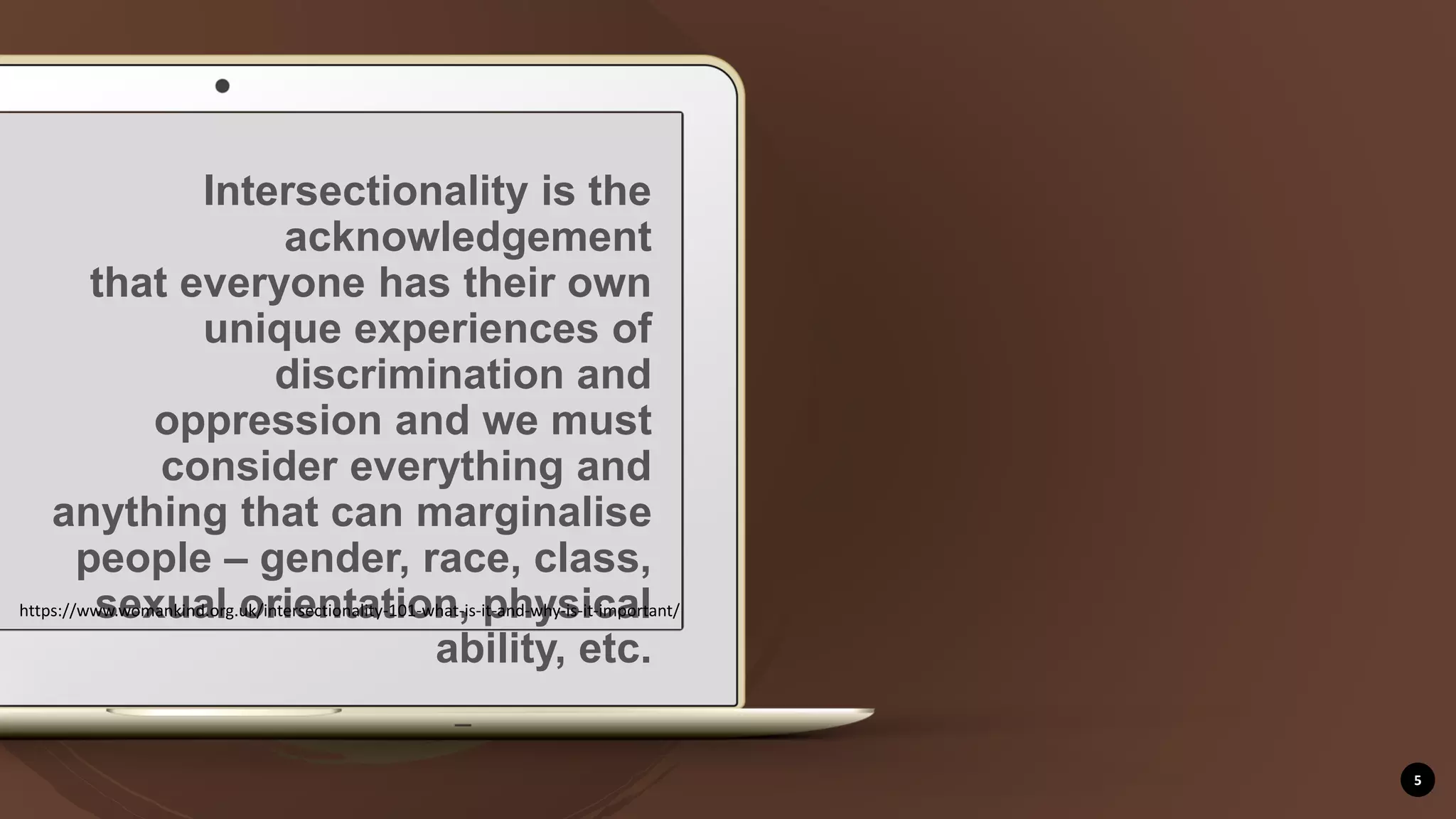 5
Intersectionality is the
acknowledgement
that everyone has their own
unique experiences of
discrimination and
oppression and we must
consider everything and
anything that can marginalise
people – gender, race, class,
sexual orientation, physical
ability, etc.
https://www.womankind.org.uk/intersectionality-101-what-is-it-and-why-is-it-important/
 