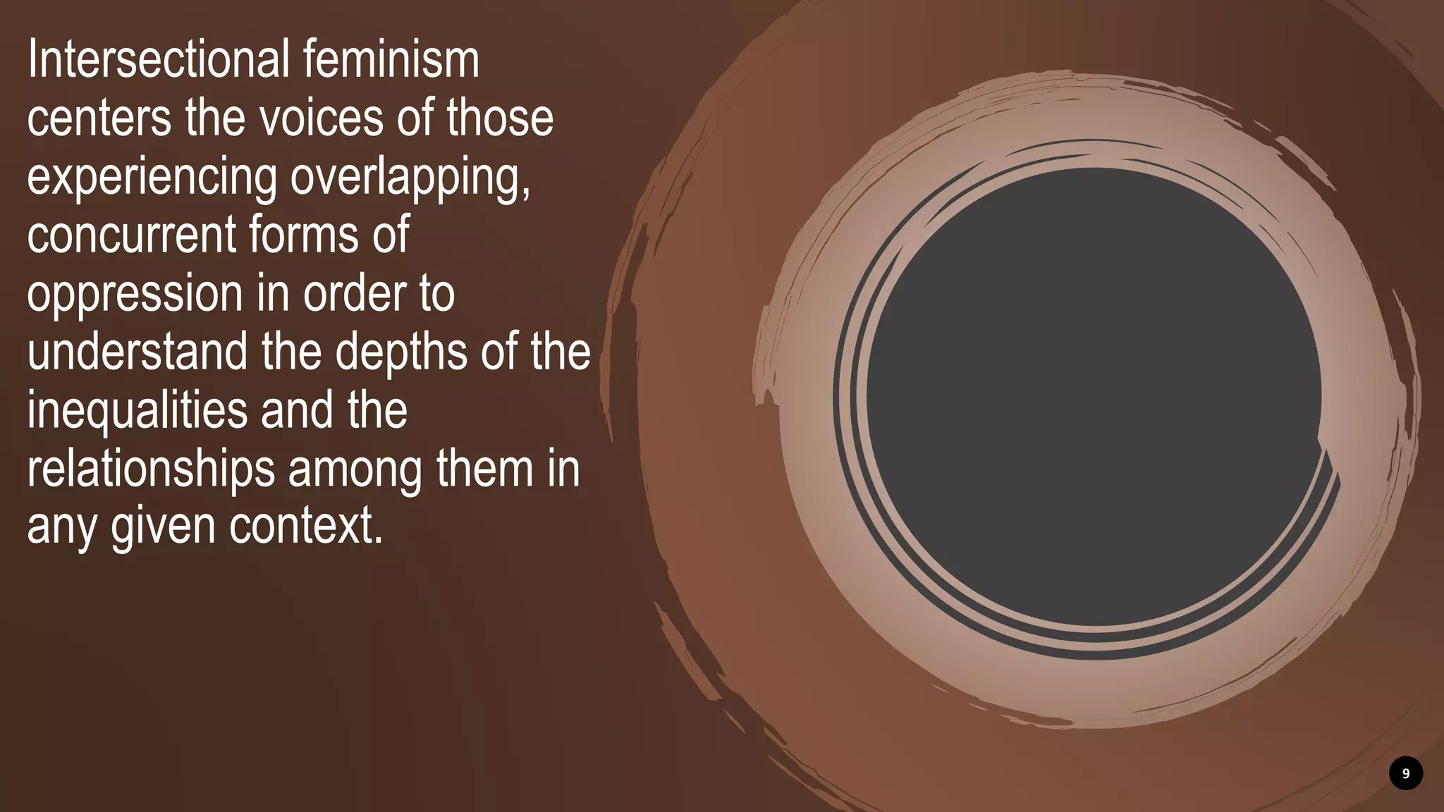 Intersectional feminism
centers the voices of those
experiencing overlapping,
concurrent forms of
oppression in order to
understand the depths of the
inequalities and the
relationships among them in
any given context.
9
 