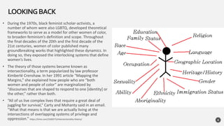 • During the 1970s, black feminist scholar-activists, a
number of whom were also LGBTQ, developed theoretical
frameworks to serve as a model for other women of color,
to broaden feminism’s definition and scope. Throughout
the final decades of the 20th and the first decade of the
21st centuries, women of color published many
groundbreaking works that highlighted these dynamics. In
doing so, they exposed the interlocking systems that define
women’s lives.
• The theory of those systems became known as
intersectionality, a term popularized by law professor
Kimberlé Crenshaw. In her 1991 article “Mapping the
Margins,” she explained how people who are “both
women and people of color” are marginalized by
“discourses that are shaped to respond to one [identity] or
the other,” rather than both.
• “All of us live complex lives that require a great deal of
juggling for survival,” Carty and Mohanty said in an email.
“What that means is that we are actually living at the
intersections of overlapping systems of privilege and
oppression.” https://time.com/5560575/intersectionality-theory/
LOOKINGBACK
8
 
