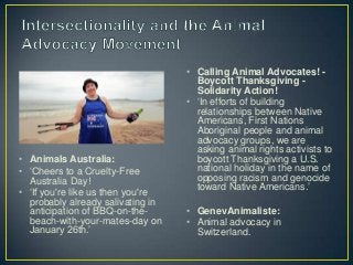 • Calling Animal Advocates! -
Boycott Thanksgiving -
Solidarity Action!
• ‘In efforts of building
relationships between Native
Americans, First Nations
Aboriginal people and animal
advocacy groups, we are
asking animal rights activists to
boycott Thanksgiving a U.S.
national holiday in the name of
opposing racism and genocide
toward Native Americans.’
• GenevAnimaliste:
• Animal advocacy in
Switzerland.
• Animals Australia:
• ‘Cheers to a Cruelty-Free
Australia Day!
• ‘If you're like us then you're
probably already salivating in
anticipation of BBQ-on-the-
beach-with-your-mates-day on
January 26th.’
 