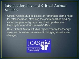 • Critical Animal Studies places an ‘emphasis on the need
for total liberation, stressing the commonalities binding
various oppressed groups; and the importance of
learning from and with activists’ (Best).
• Best: Critical Animal Studies rejects ‘theory-for-theory’s
sake’ and is instead interested in bringing about social
change.
 