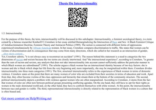 Thesis On Intersectionality
1.5. Intersectionality
For the purpose of this thesis, the term, intersectioanlity will be discussed in this subchapter. Intersectionality, a feminist sociological theory, is a term
coined by a famous researcher KimberlГ© Crenshaw in her essay entitled Demarginalizing the Intersection of Race and Sex: A Black Feminist Critique
of Antidiscrimination Doctrine, Feminist Theory and Antiracist Politics (1989). The notion is connected with different forms of oppressions
experienced simultaneously by African American women. In her essay, Crenshaw compares discrimination to traffic. She states that women can be
victims of discrimination and its consequences that may come from many directions, which she called in her research as an intersection of gender,
...show more content...
Yet, Crenshaw admits, "it is not always easy to reconstruct an accident" (1991). The reason behind this statement is a need to categorize the two
dimensions of racism and sexism because the two terms are closely intertwined. And "the intersectional experience", according to Crenshaw, "is greater
than the sum of racism and sexism, any analysis that does not take intersectionality into account cannot sufficiently address the particular manner in
which Black women are subordinated" (1991). The scholar argues a black woman has an intersectional identity because of two key factors: she is
woman and she is black which shape her life from the very beginning and, more importantly, she may be marginalized within them. Crenshaw divides
intersectionality into three main categories (1991). The first, structural intersetionality refers to the experiences of black women in terms of domestic
violence. Crenshew states at this point that there are many women of color who are excluded from their societies in terms of education and work. Apart
from that, they often become victims of the class oppression and hierarchy that situate them at the bottom of the community structure. The second,
political intersectionality depicts a problem with violence against women who are often marginalized. According to Crenshaw, it stems from the fact
that women of color are often torn between political groups presenting conflicting agendas. On the one hand, they still have to opt for their rights as
women in the male–dominated world and, on the other hand, they have to confront themselves with white women. At this point, the intersectionality
between race and gender is visible. The third, representational intersectionality is directly related to the representation of black women in a culture that
is often biased and,
Get more content on HelpWriting.net
 