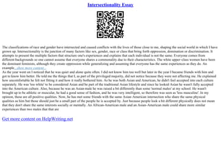 Intersectionality Essay
The classifications of race and gender have intersected and caused conflicts with the lives of those close to me, shaping the social world in which I have
grown up. Intersectionality is the junction of many factors like sex, gender, race or class that bring forth oppression, domination or discrimination. It
attempts to present the multiple factors that structure one's experiences and explains that each individual is not the same. Everyone comes from
different backgrounds so one cannot assume that everyone shares a commonality due to their characteristics. The white upper–class women have been
the dominant feminists, although they create oppression while generalizing and assuming that everyone has the same experiences as they do. An
example...show more content...
As the year went on I noticed that he was quiet and alone quite often. I did not know him too well but later in the year I became friends with him and
got to know him better. He told me the things that I, as part of the privileged majority, did not notice because they were not affecting me. He explained
how uncomfortable he felt not fitting it and how it really bothered him. As he was both Asian and American, he didn't feel accepted into each culture
separately. He was 'too white' to be considered Asian and be part of the traditional Asian lifestyle and since he looked Asian he wasn't fully accepted
into the American culture. Also, because he was an Asian–male he was raised a bit differently than some 'normal males' at my school. He wasn't
brought up to be athletic or muscular, he had a good sense of fashion, and he was very intelligent, so therefore was seen as 'less masculine'. In my
opinion, these are all positive qualities. Now, he has met some friends with the same Asian–American intersection who share the same physical
qualities as him but those should just be a small part of the people he is accepted by. Just because people look a bit different physically does not mean
that they don't share the same interests socially or mentally. An African–American male and an Asian–American male could share more similar
experiences than two males that that are
Get more content on HelpWriting.net
 