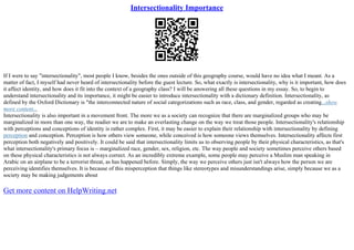 Intersectionality Importance
If I were to say "intersectionality", most people I know, besides the ones outside of this geography course, would have no idea what I meant. As a
matter of fact, I myself had never heard of intersectionality before the guest lecture. So, what exactly is intersectionality, why is it important, how does
it affect identity, and how does it fit into the context of a geography class? I will be answering all these questions in my essay. So, to begin to
understand intersectionality and its importance, it might be easier to introduce intersectionality with a dictionary definition. Intersectionality, as
defined by the Oxford Dictionary is "the interconnected nature of social categorizations such as race, class, and gender, regarded as creating...show
more content...
Intersectionality is also important in a movement front. The more we as a society can recognize that there are marginalized groups who may be
marginalized in more than one way, the readier we are to make an everlasting change on the way we treat those people. Intersectionality's relationship
with perceptions and conceptions of identity is rather complex. First, it may be easier to explain their relationship with intersectionality by defining
perception and conception. Perception is how others view someone, while conceived is how someone views themselves. Intersectionality affects first
perception both negatively and positively. It could be said that intersectionality limits us to observing people by their physical characteristics, as that's
what intersectionality's primary focus is – marginalized race, gender, sex, religion, etc. The way people and society sometimes perceive others based
on these physical characteristics is not always correct. As an incredibly extreme example, some people may perceive a Muslim man speaking in
Arabic on an airplane to be a terrorist threat, as has happened before. Simply, the way we perceive others just isn't always how the person we are
perceiving identifies themselves. It is because of this misperception that things like stereotypes and misunderstandings arise, simply because we as a
society may be making judgements about
Get more content on HelpWriting.net
 