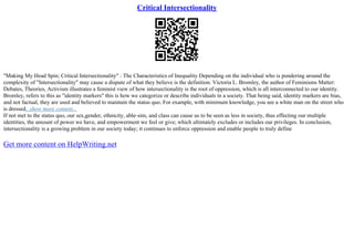 Critical Intersectionality
"Making My Head Spin; Critical Intersectionality" : The Characteristics of Inequality Depending on the individual who is pondering around the
complexity of "Intersectionality" may cause a dispute of what they believe is the definition. Victoria L. Bromley, the author of Feminisms Matter:
Debates, Theories, Activism illustrates a feminist view of how intersectionality is the root of oppression, which is all interconnected to our identity.
Bromley, refers to this as "identity markers" this is how we categorize or describe individuals in a society. That being said, identity markers are bias,
and not factual, they are used and believed to maintain the status quo. For example, with minimum knowledge, you see a white man on the street who
is dressed...show more content...
If not met to the status quo, our sex,gender, ethnicity, able–sim, and class can cause us to be seen as less in society, thus effecting our multiple
identities, the amount of power we have, and empowerment we feel or give; which ultimately excludes or includes our privileges. In conclusion,
intersectionality is a growing problem in our society today; it continues to enforce oppression and enable people to truly define
Get more content on HelpWriting.net
 