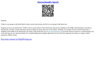 Intersectionality Speech
Students,
Today we are going to talk about black women, racism and sexism, but first we are going to talk about cars.
Imagine you are at an intersection. Traffic is free to come and go in four directions, and you are standing in the middle. Discrimination, just like an
intersection, can flow in many directions and an accident can occur from any to all of them. Similarly, if a woman of color is hurt because she is
standing in the middle of an intersection, her injury could result from sex or race discrimination, or even both. However each are a constant threat, just
as the moving cars are. Intersectionality lies in understanding that multiple oppressions are not each felt separately but rather as a single, unified
experience. Black women
Get more content on HelpWriting.net
 