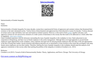 Intersectionality
Intersectionality of Gender Inequality
Name:
Institution:
Intersectionality of Gender Inequality For many decades, women have experienced all forms of oppression and constant violence that threatened their
existence in the male–dominated society. Various forms of discrimination and oppression have been directed to women for decades. Violence directed
at women such as rape and battery were seen and treated as isolated scenarios. However, as the need to foster gender equality took pace, such
oppressive actions are now perceived as elements of a wider system of dominance in the society that that needs to be addressed as a whole rather than
in singularity...show more content...
I had a firsthand experience with the intricacies surrounding the issue of gender inequality in the workplace in Asia. I had a placement in one
corporation in Hong Kong, and there was no female employee in the senior management. Although there exist legal apparatus to accord female
employees equal opportunities at the workplace, many corporate risk legal suits for denying female employees their fair share of the job opportunities
in the fear of losing their market. Social constructs and religious doctrines are so entrenched in Asian societies to the extent that accompany with many
female senior employees can lose their market. Therefore, tackling the issue of gender inequality in the workplace should entail the analysis of all
oppressive institutions in that society rather than tackling the problem of the inequality in isolation (Crenshaw et al., 2013).
Reference
Crenshaw et al (2013). Toward a Field of Intersectionality Studies: Theory, Applications, and Praxis. Chicago: The University of Chicago
Get more content on HelpWriting.net
 