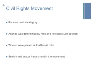 +
    Civil Rights Movement

       Race as central category



       Agenda was determined by men and reflected such position



       Women were placed in ‘traditional’ roles



       Sexism and sexual harassment in the movement
 