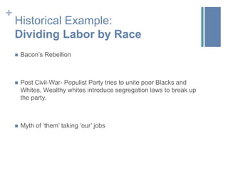+
    Historical Example:
    Dividing Labor by Race
       Bacon’s Rebellion



       Post Civil-War- Populist Party tries to unite poor Blacks and
        Whites, Wealthy whites introduce segregation laws to break up
        the party.



       Myth of ‘them’ taking ‘our’ jobs
 