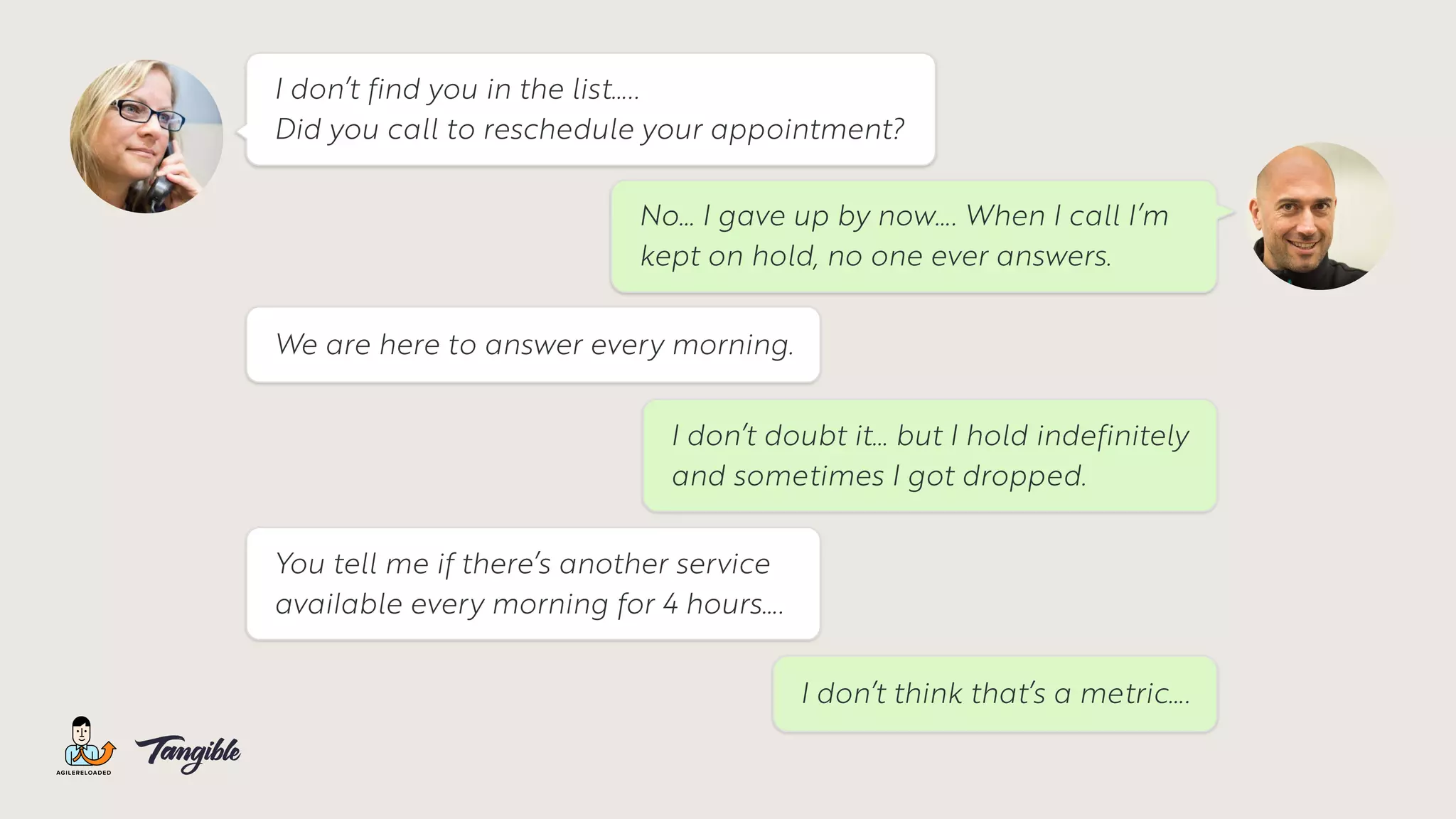 No… I gave up by now…. When I call I’m
kept on hold, no one ever answers.
I don’t find you in the list…..
Did you call to reschedule your appointment?
We are here to answer every morning.
I don’t doubt it… but I hold indefinitely
and sometimes I got dropped.
You tell me if there’s another service
available every morning for 4 hours….
I don’t think that’s a metric….
 