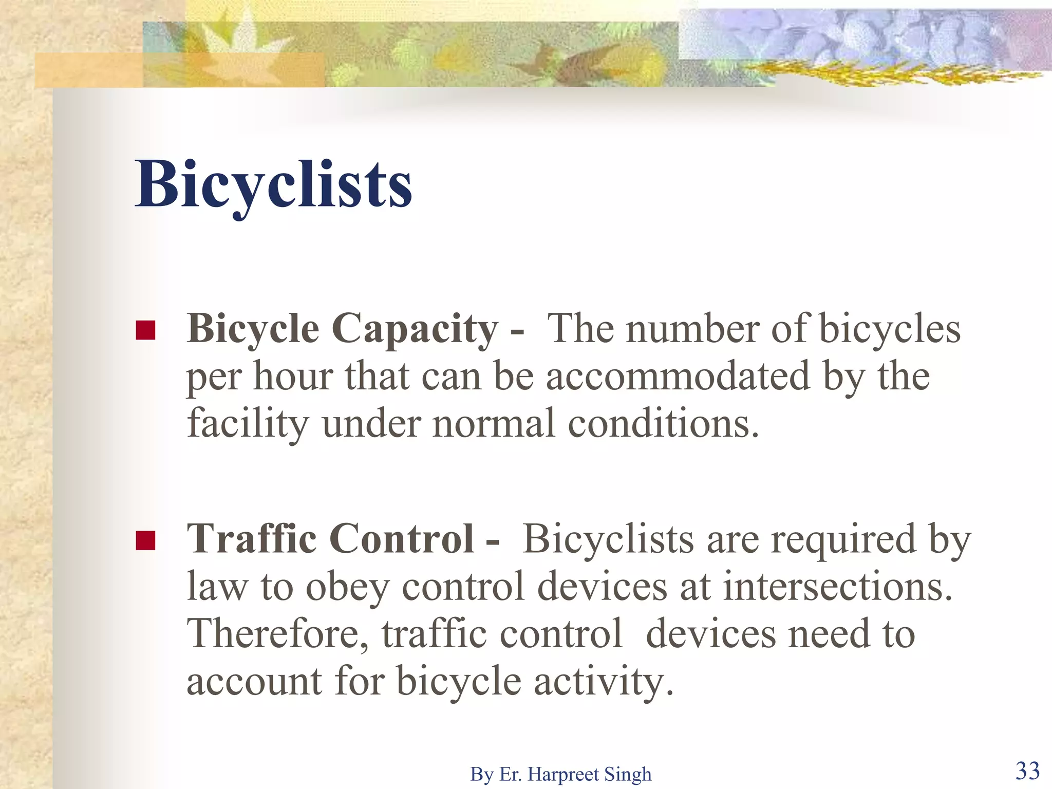 Bicyclists
 Bicycle Capacity - The number of bicycles
per hour that can be accommodated by the
facility under normal conditions.
 Traffic Control - Bicyclists are required by
law to obey control devices at intersections.
Therefore, traffic control devices need to
account for bicycle activity.
33By Er. Harpreet Singh
 