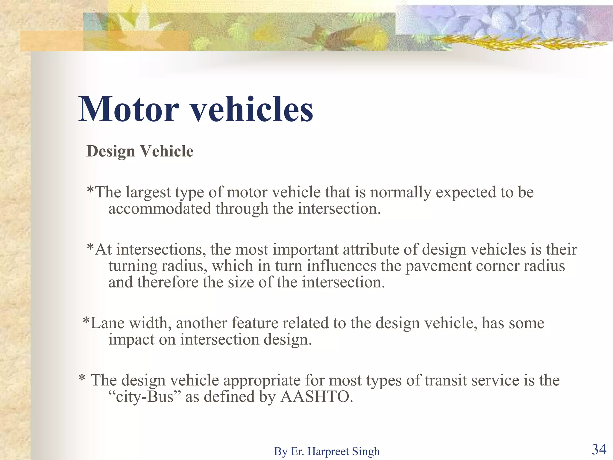 Motor vehicles
Design Vehicle
*The largest type of motor vehicle that is normally expected to be
accommodated through the intersection.
*At intersections, the most important attribute of design vehicles is their
turning radius, which in turn influences the pavement corner radius
and therefore the size of the intersection.
*Lane width, another feature related to the design vehicle, has some
impact on intersection design.
* The design vehicle appropriate for most types of transit service is the
“city-Bus” as defined by AASHTO.
34By Er. Harpreet Singh
 