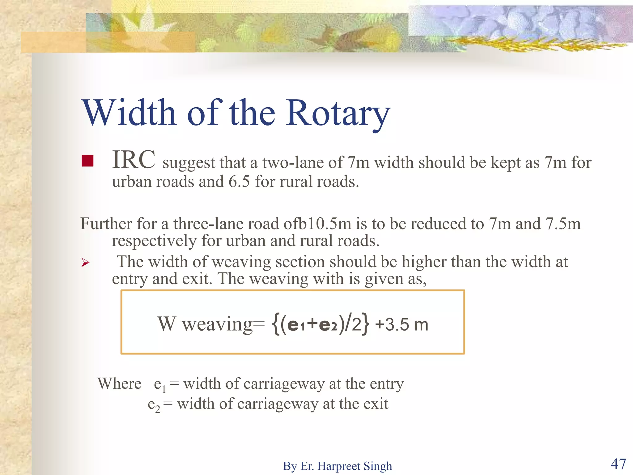 Width of the Rotary
 IRC suggest that a two-lane of 7m width should be kept as 7m for
urban roads and 6.5 for rural roads.
Further for a three-lane road ofb10.5m is to be reduced to 7m and 7.5m
respectively for urban and rural roads.
 The width of weaving section should be higher than the width at
entry and exit. The weaving with is given as,
Where e1 = width of carriageway at the entry
e2 = width of carriageway at the exit
W weaving= {(e1+e2)/2} +3.5 m
47By Er. Harpreet Singh
 
