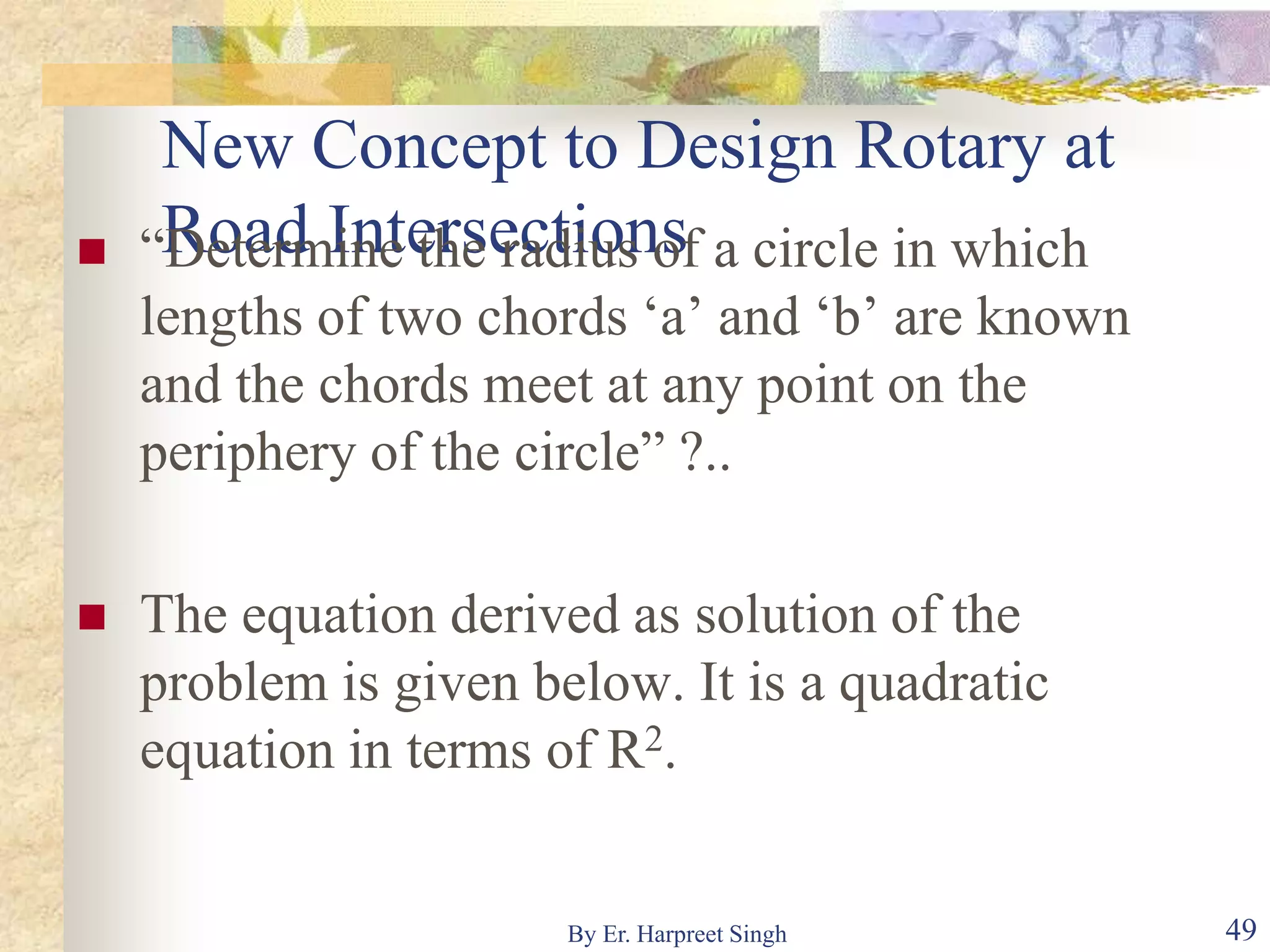 New Concept to Design Rotary at
Road Intersections “Determine the radius of a circle in which
lengths of two chords ‘a’ and ‘b’ are known
and the chords meet at any point on the
periphery of the circle” ?..
 The equation derived as solution of the
problem is given below. It is a quadratic
equation in terms of R2.
49By Er. Harpreet Singh
 