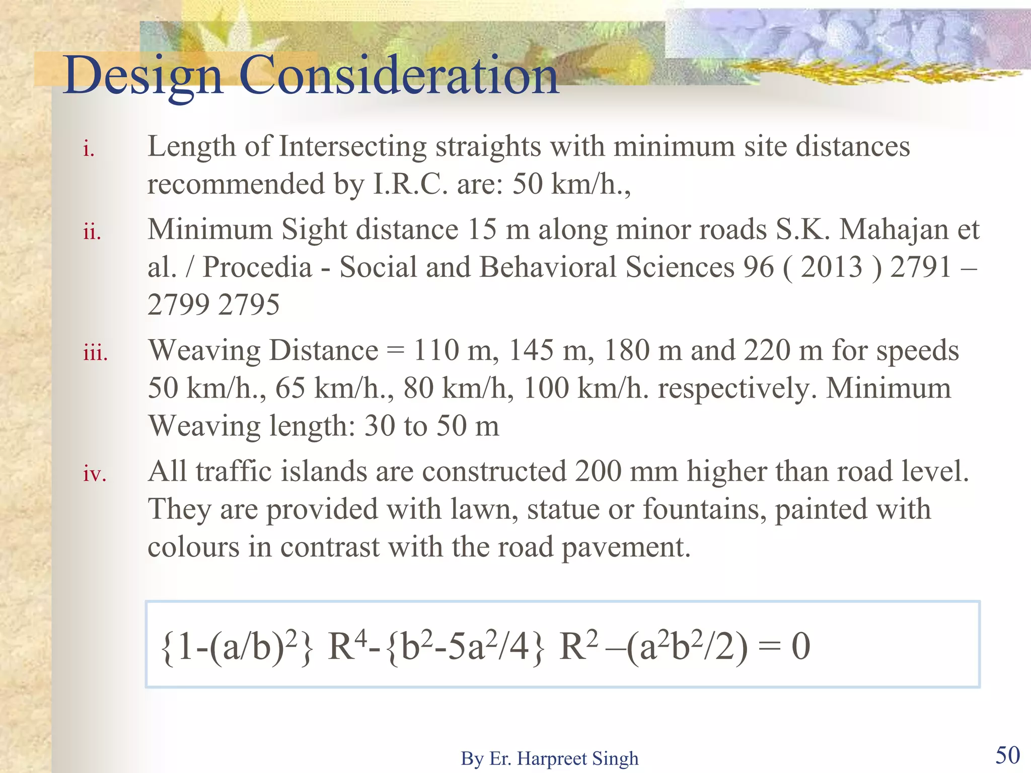 Design Consideration
i. Length of Intersecting straights with minimum site distances
recommended by I.R.C. are: 50 km/h.,
ii. Minimum Sight distance 15 m along minor roads S.K. Mahajan et
al. / Procedia - Social and Behavioral Sciences 96 ( 2013 ) 2791 –
2799 2795
iii. Weaving Distance = 110 m, 145 m, 180 m and 220 m for speeds
50 km/h., 65 km/h., 80 km/h, 100 km/h. respectively. Minimum
Weaving length: 30 to 50 m
iv. All traffic islands are constructed 200 mm higher than road level.
They are provided with lawn, statue or fountains, painted with
colours in contrast with the road pavement.
{1-(a/b)2} R4-{b2-5a2/4} R2 –(a2b2/2) = 0
50By Er. Harpreet Singh
 