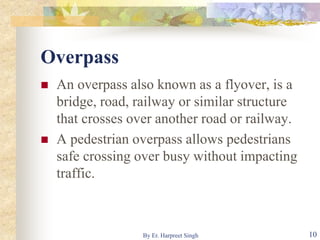 Overpass
 An overpass also known as a flyover, is a
bridge, road, railway or similar structure
that crosses over another road or railway.
 A pedestrian overpass allows pedestrians
safe crossing over busy without impacting
traffic.
10By Er. Harpreet Singh
 