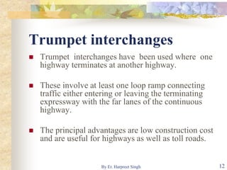 Trumpet interchanges
 Trumpet interchanges have been used where one
highway terminates at another highway.
 These involve at least one loop ramp connecting
traffic either entering or leaving the terminating
expressway with the far lanes of the continuous
highway.
 The principal advantages are low construction cost
and are useful for highways as well as toll roads.
12By Er. Harpreet Singh
 