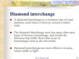 Diamond interchange
 A diamond interchange is a common type of road
junction, used where a freeway crosses a minor
road.
 The diamond interchange uses less space than most
types of freeway interchange, and avoids the
interweaving traffic flows that occur in
interchanges such as the cloverleaf.
 Diamond interchanges are most effective in areas
where traffic is light.
14By Er. Harpreet Singh
 