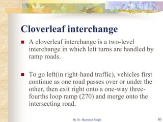 Cloverleaf interchange
 A cloverleaf interchange is a two-level
interchange in which left turns are handled by
ramp roads.
 To go left(in right-hand traffic), vehicles first
continue as one road passes over or under the
other, then exit right onto a one-way three-
fourths loop ramp (270) and merge onto the
intersecting road.
16By Er. Harpreet Singh
 
