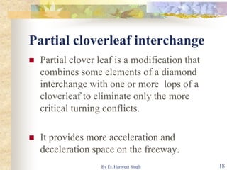 Partial cloverleaf interchange
 Partial clover leaf is a modification that
combines some elements of a diamond
interchange with one or more lops of a
cloverleaf to eliminate only the more
critical turning conflicts.
 It provides more acceleration and
deceleration space on the freeway.
18By Er. Harpreet Singh
 