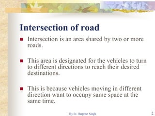 Intersection of road
 Intersection is an area shared by two or more
roads.
 This area is designated for the vehicles to turn
to different directions to reach their desired
destinations.
 This is because vehicles moving in different
direction want to occupy same space at the
same time.
2By Er. Harpreet Singh
 