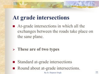 At grade intersections
 At-grade intersections in which all the
exchanges between the roads take place on
the sane plane.
 These are of two types
 Standard at-grade intersections
 Round about at-grade intersections.
22By Er. Harpreet Singh
 