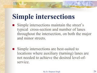 Simple intersections
 Simple intersections maintain the street’s
typical cross-section and number of lanes
throughout the intersection, on both the major
and minor streets.
 Simple intersections are best-suited to
locations where auxiliary (turning) lanes are
not needed to achieve the desired level-of-
service.
26By Er. Harpreet Singh
 