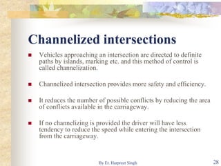 Channelized intersections
 Vehicles approaching an intersection are directed to definite
paths by islands, marking etc. and this method of control is
called channelization.
 Channelized intersection provides more safety and efficiency.
 It reduces the number of possible conflicts by reducing the area
of conflicts available in the carriageway.
 If no channelizing is provided the driver will have less
tendency to reduce the speed while entering the intersection
from the carriageway.
28By Er. Harpreet Singh
 