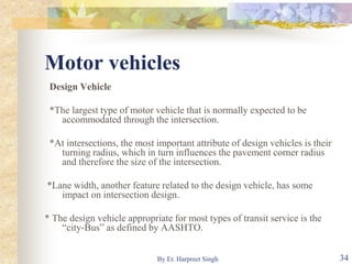 Motor vehicles
Design Vehicle
*The largest type of motor vehicle that is normally expected to be
accommodated through the intersection.
*At intersections, the most important attribute of design vehicles is their
turning radius, which in turn influences the pavement corner radius
and therefore the size of the intersection.
*Lane width, another feature related to the design vehicle, has some
impact on intersection design.
* The design vehicle appropriate for most types of transit service is the
“city-Bus” as defined by AASHTO.
34By Er. Harpreet Singh
 