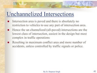Unchannelized Intersections
 Intersection area is paved and there is absolutely no
restriction to vehicles to use any part of intersection area.
 Hence the un channelized (all-paved) intersections are the
lowest class of intersection, easiest in the design but most
complex in traffic operations
 Resulting in maximum conflict area and more number of
accidents, unless controlled by traffic signals or police.
41By Er. Harpreet Singh
 