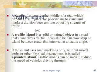 Traffic island A small raised area in the middle of a road which
provides a safe place for pedestrians to stand and
marks a division between two opposing streams of
traffic.
(or)
 A traffic island is a solid or painted object in a road
that channelizes traffic. It can also be a narrow strip of
island between roads that intersect at an acute angle.
 If the island uses road markings only, without raised
kerbs or other physical obstructions, it is called
a painted island. Traffic islands can be used to reduce
the speed of vehicles driving through.
43By Er. Harpreet Singh
 