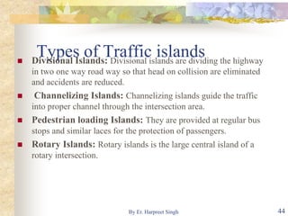 Types of Traffic islands Divisional Islands: Divisional islands are dividing the highway
in two one way road way so that head on collision are eliminated
and accidents are reduced.
 Channelizing Islands: Channelizing islands guide the traffic
into proper channel through the intersection area.
 Pedestrian loading Islands: They are provided at regular bus
stops and similar laces for the protection of passengers.
 Rotary Islands: Rotary islands is the large central island of a
rotary intersection.
44By Er. Harpreet Singh
 