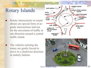 Rotary Islands
 Rotary intersections or round
abouts are special form of at-
grade intersections laid out
for the movement of traffic in
one direction around a central
traffic island.
 The vehicles entering the
rotary are gently forced to
move in a clockwise direction
in orderly fashion.
45By Er. Harpreet Singh
 