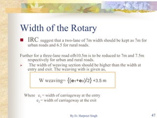 Width of the Rotary
 IRC suggest that a two-lane of 7m width should be kept as 7m for
urban roads and 6.5 for rural roads.
Further for a three-lane road ofb10.5m is to be reduced to 7m and 7.5m
respectively for urban and rural roads.
 The width of weaving section should be higher than the width at
entry and exit. The weaving with is given as,
Where e1 = width of carriageway at the entry
e2 = width of carriageway at the exit
W weaving= {(e1+e2)/2} +3.5 m
47By Er. Harpreet Singh
 