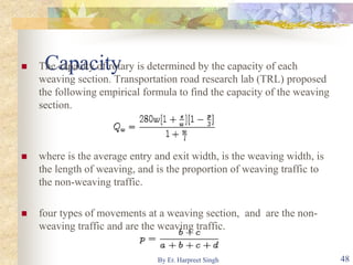 Capacity The capacity of rotary is determined by the capacity of each
weaving section. Transportation road research lab (TRL) proposed
the following empirical formula to find the capacity of the weaving
section.
 where is the average entry and exit width, is the weaving width, is
the length of weaving, and is the proportion of weaving traffic to
the non-weaving traffic.
 four types of movements at a weaving section, and are the non-
weaving traffic and are the weaving traffic.
48By Er. Harpreet Singh
 