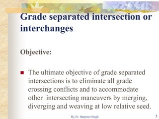 Grade separated intersection or
interchanges
Objective:
 The ultimate objective of grade separated
intersections is to eliminate all grade
crossing conflicts and to accommodate
other intersecting maneuvers by merging,
diverging and weaving at low relative seed.
5By Er. Harpreet Singh
 