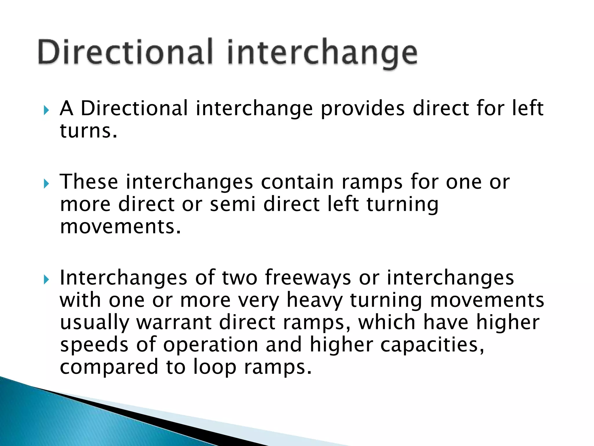  A Directional interchange provides direct for left
turns.
 These interchanges contain ramps for one or
more direct or semi direct left turning
movements.
 Interchanges of two freeways or interchanges
with one or more very heavy turning movements
usually warrant direct ramps, which have higher
speeds of operation and higher capacities,
compared to loop ramps.
 
