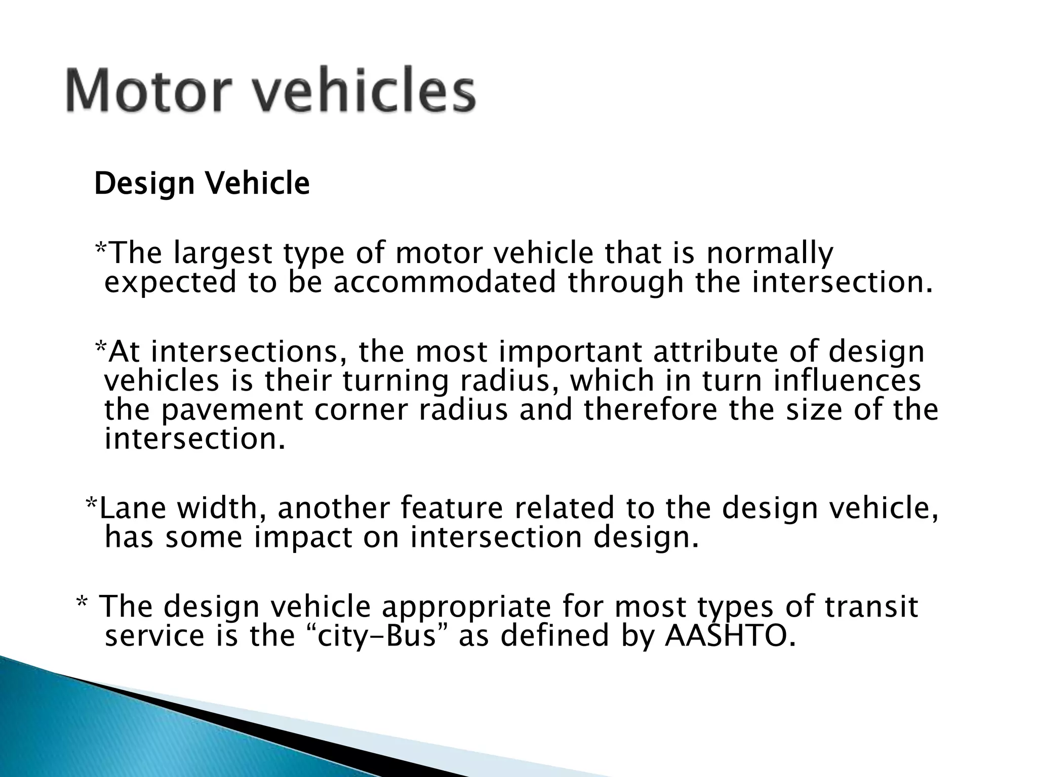 Design Vehicle
*The largest type of motor vehicle that is normally
expected to be accommodated through the intersection.
*At intersections, the most important attribute of design
vehicles is their turning radius, which in turn influences
the pavement corner radius and therefore the size of the
intersection.
*Lane width, another feature related to the design vehicle,
has some impact on intersection design.
* The design vehicle appropriate for most types of transit
service is the “city-Bus” as defined by AASHTO.
 
