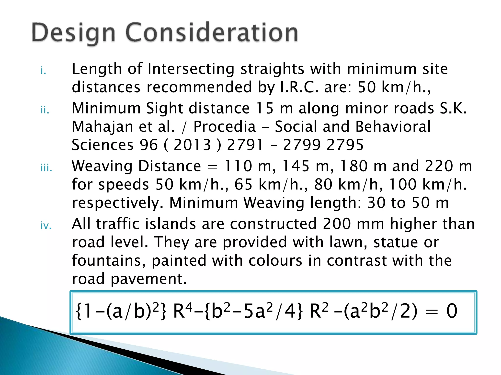 i. Length of Intersecting straights with minimum site
distances recommended by I.R.C. are: 50 km/h.,
ii. Minimum Sight distance 15 m along minor roads S.K.
Mahajan et al. / Procedia - Social and Behavioral
Sciences 96 ( 2013 ) 2791 – 2799 2795
iii. Weaving Distance = 110 m, 145 m, 180 m and 220 m
for speeds 50 km/h., 65 km/h., 80 km/h, 100 km/h.
respectively. Minimum Weaving length: 30 to 50 m
iv. All traffic islands are constructed 200 mm higher than
road level. They are provided with lawn, statue or
fountains, painted with colours in contrast with the
road pavement.
{1-(a/b)2} R4-{b2-5a2/4} R2 –(a2b2/2) = 0
 