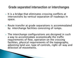  It is a bridge that eliminates crossing conflicts at
intersections by vertical separation of roadways in
space.
 Route transfer at grade separations is accommodated
by interchange facilities consisting of ramps.
 The interchange configurations are designed in such
a way to accommodate economically the traffic
requirements of flow, operation on the crossing
facilities, physical requirements of the topography,
adjoining land use, type of controls, right-of-way and
direction of movements.
 
