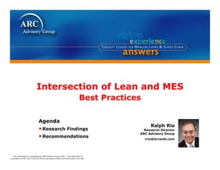 Intersection of Lean and MES
                                                                              Best P
                                                                              B t Practices
                                                                                      ti

                                Agenda
                                                                                                 Ralph Rio
                                • Research Findings                                         Research Director
                                                                                          ARC Advisory Group
                                • Recommendations                                             rrio@arcweb.com
                                                                                              rrio@arcweb com




  This presentation is copyrighted by ARC Advisory Group (ARC). The information is
proprietary to ARC and it may be not be reproduced without prior permission from ARC.
 
