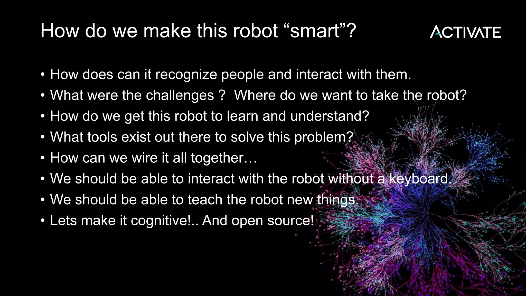 How do we make this robot “smart”? • How does can it recognize people and interact with them. • What were the challenges ? Where do we want to take the robot? • How do we get this robot to learn and understand? • What tools exist out there to solve this problem? • How can we wire it all together… • We should be able to interact with the robot without a keyboard. • We should be able to teach the robot new things. • Lets make it cognitive!.. And open source! 