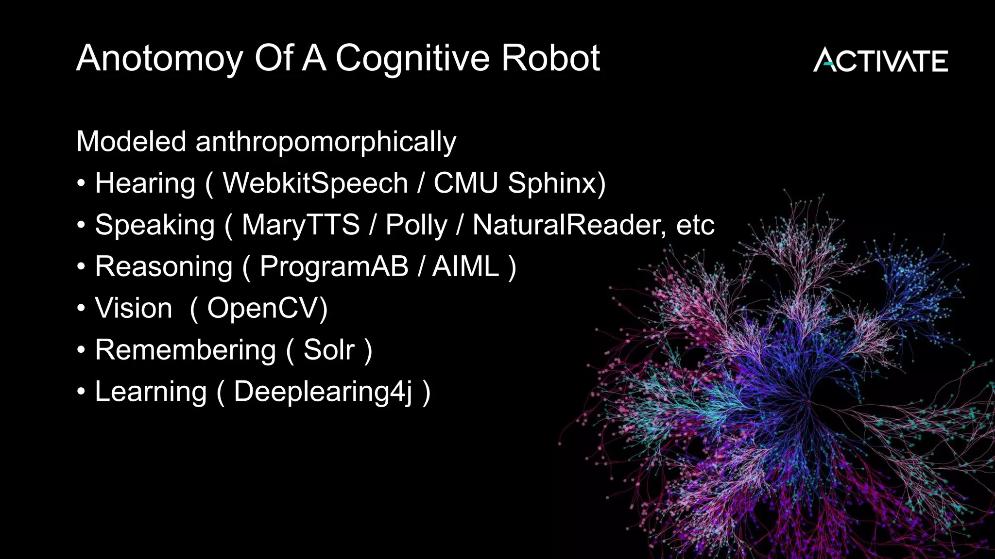 Anotomoy Of A Cognitive Robot Modeled anthropomorphically • Hearing ( WebkitSpeech / CMU Sphinx) • Speaking ( MaryTTS / Polly / NaturalReader, etc • Reasoning ( ProgramAB / AIML ) • Vision ( OpenCV) • Remembering ( Solr ) • Learning ( Deeplearing4j ) 