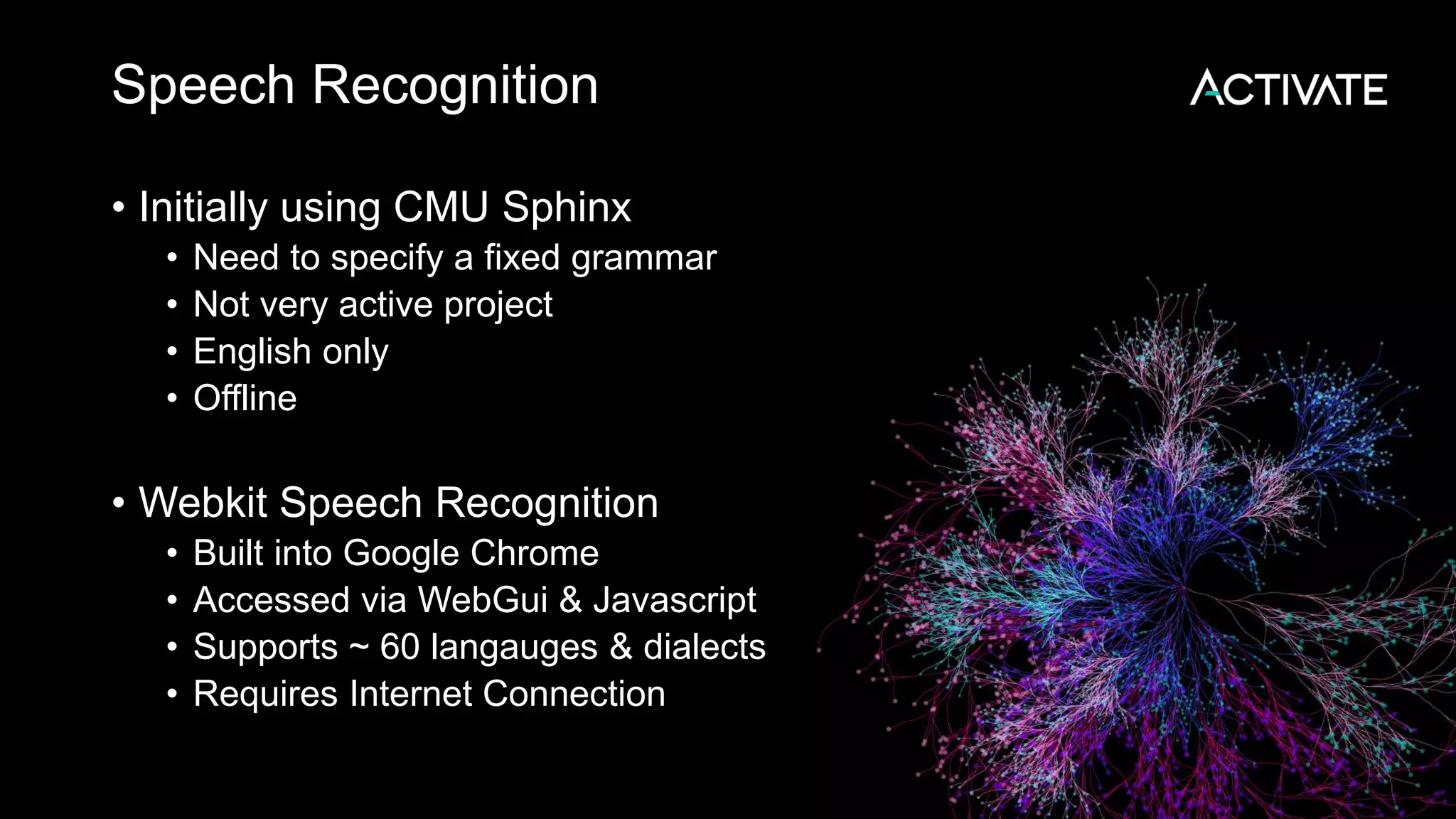 Speech Recognition • Initially using CMU Sphinx • Need to specify a fixed grammar • Not very active project • English only • Offline • Webkit Speech Recognition • Built into Google Chrome • Accessed via WebGui & Javascript • Supports ~ 60 langauges & dialects • Requires Internet Connection 