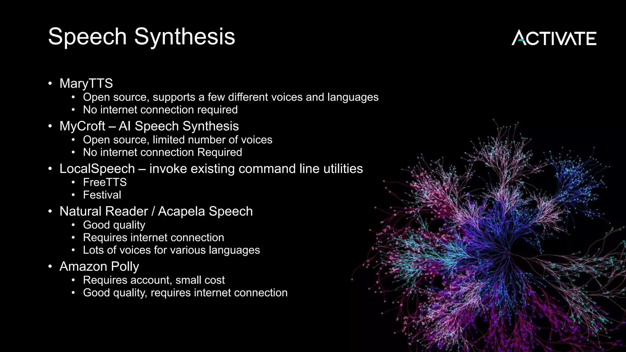 Speech Synthesis • MaryTTS • Open source, supports a few different voices and languages • No internet connection required • MyCroft – AI Speech Synthesis • Open source, limited number of voices • No internet connection Required • LocalSpeech – invoke existing command line utilities • FreeTTS • Festival • Natural Reader / Acapela Speech • Good quality • Requires internet connection • Lots of voices for various languages • Amazon Polly • Requires account, small cost • Good quality, requires internet connection 