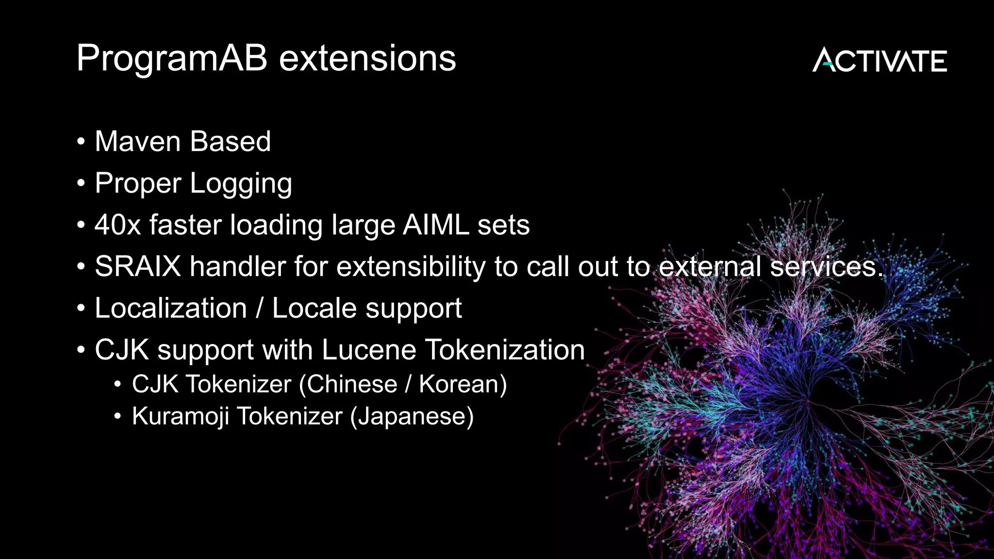 ProgramAB extensions • Maven Based • Proper Logging • 40x faster loading large AIML sets • SRAIX handler for extensibility to call out to external services. • Localization / Locale support • CJK support with Lucene Tokenization • CJK Tokenizer (Chinese / Korean) • Kuramoji Tokenizer (Japanese) 
