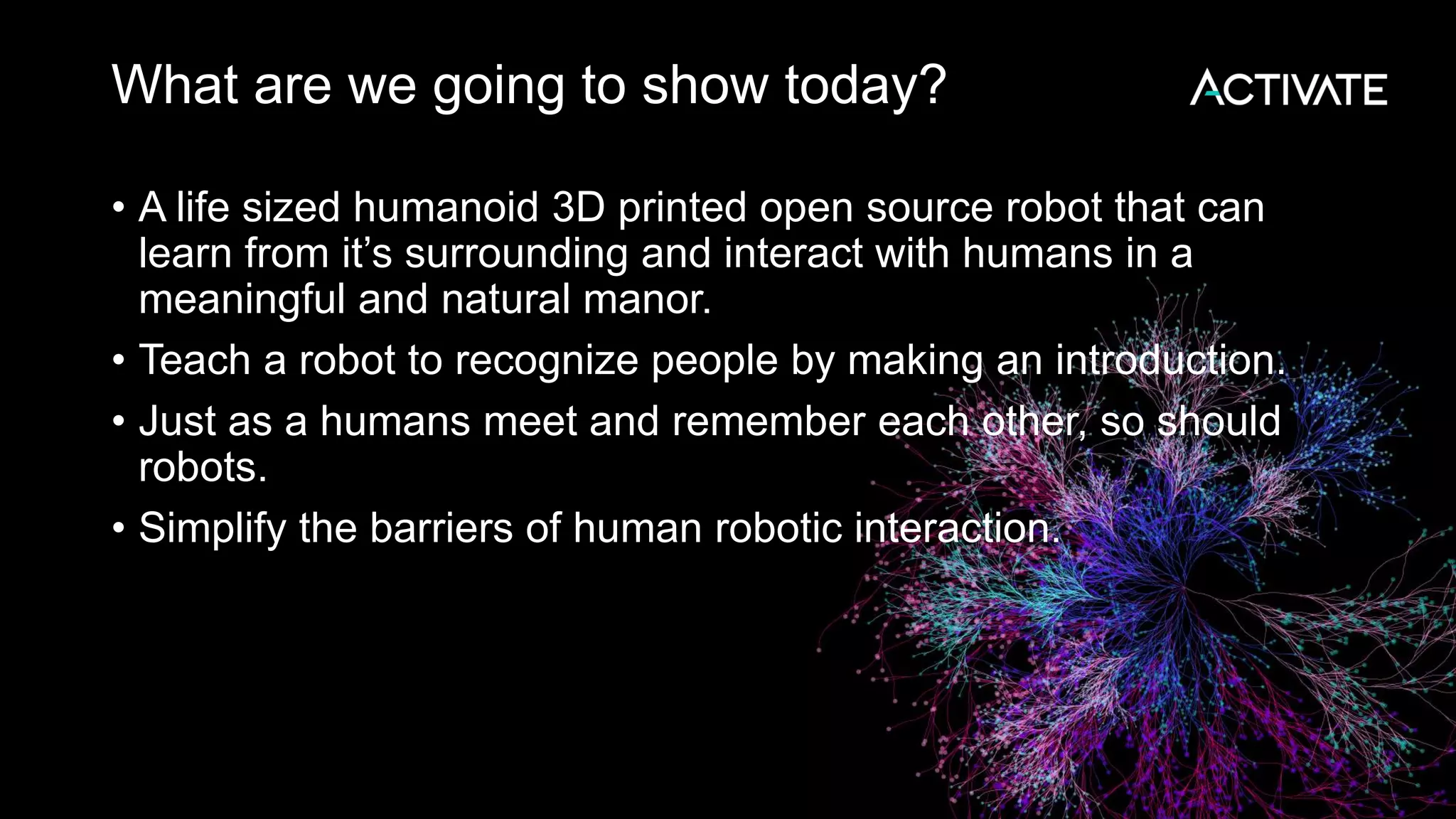 What are we going to show today? • A life sized humanoid 3D printed open source robot that can learn from it’s surrounding and interact with humans in a meaningful and natural manor. • Teach a robot to recognize people by making an introduction. • Just as a humans meet and remember each other, so should robots. • Simplify the barriers of human robotic interaction. 