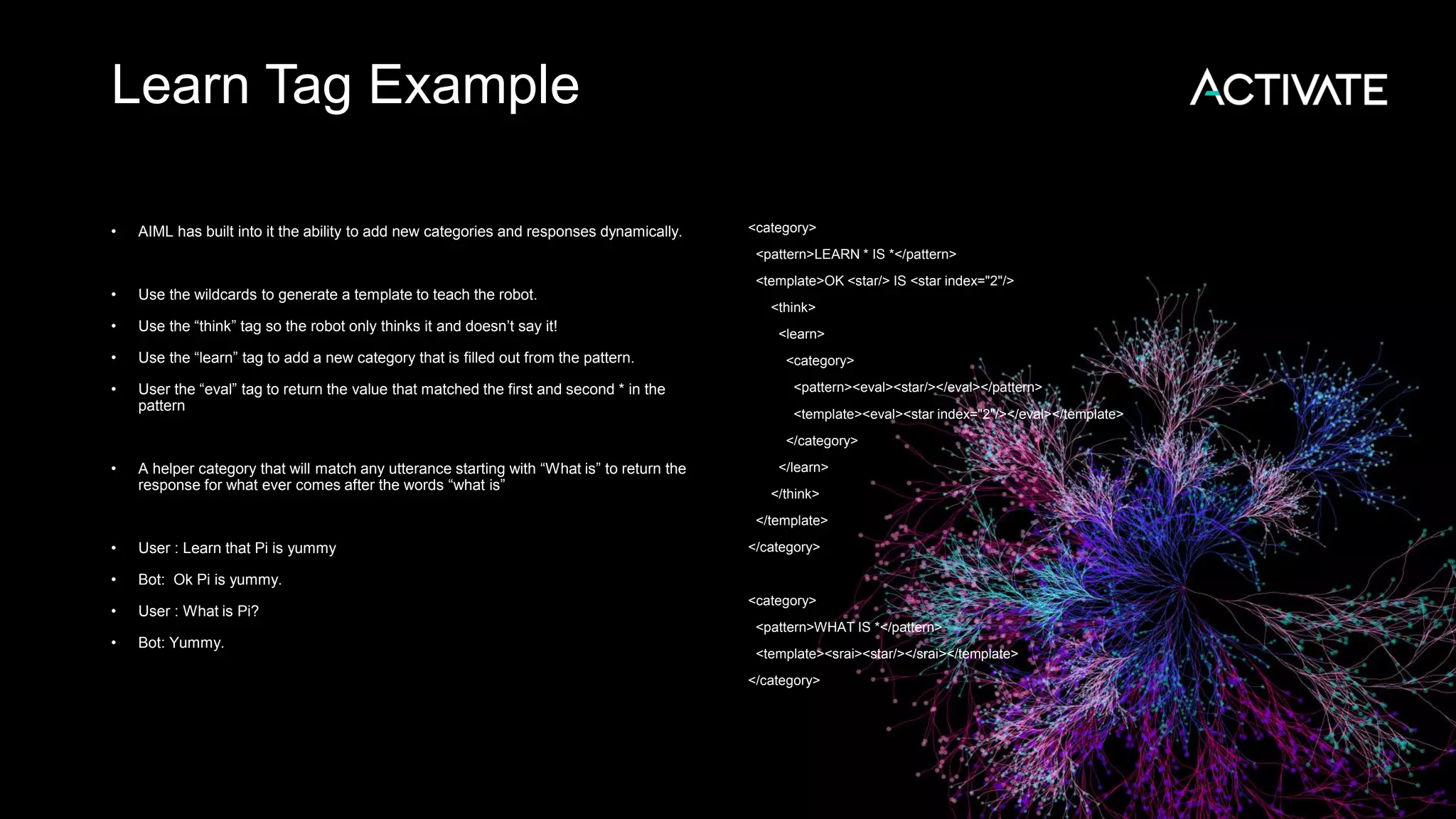 Learn Tag Example • AIML has built into it the ability to add new categories and responses dynamically. • Use the wildcards to generate a template to teach the robot. • Use the “think” tag so the robot only thinks it and doesn’t say it! • Use the “learn” tag to add a new category that is filled out from the pattern. • User the “eval” tag to return the value that matched the first and second * in the pattern • A helper category that will match any utterance starting with “What is” to return the response for what ever comes after the words “what is” • User : Learn that Pi is yummy • Bot: Ok Pi is yummy. • User : What is Pi? • Bot: Yummy. <category> <pattern>LEARN * IS *</pattern> <template>OK <star/> IS <star index="2"/> <think> <learn> <category> <pattern><eval><star/></eval></pattern> <template><eval><star index="2"/></eval></template> </category> </learn> </think> </template> </category> <category> <pattern>WHAT IS *</pattern> <template><srai><star/></srai></template> </category> 